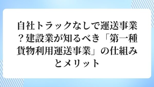自社トラックなしで運送事業？建設業が知るべき「第一種貨物利用運送事業」の仕組みとメリット