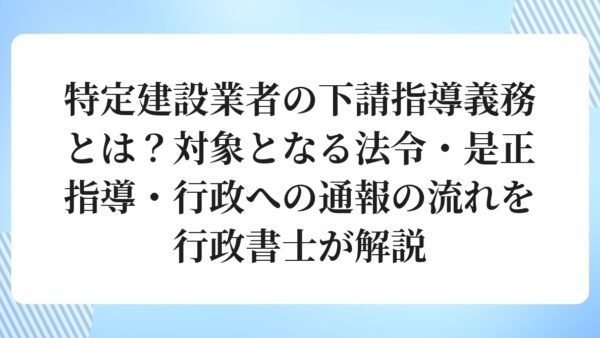 特定建設業者の下請指導義務とは？対象となる法令・是正指導・行政への通報の流れを行政書士が解説