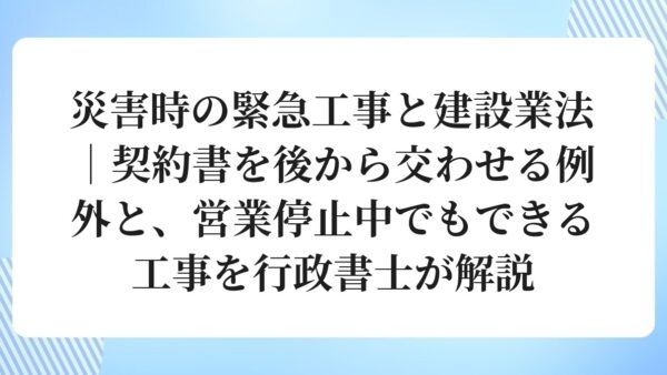 災害時の緊急工事と建設業法｜契約書を後から交わせる例外と、営業停止中でもできる工事を行政書士が解説