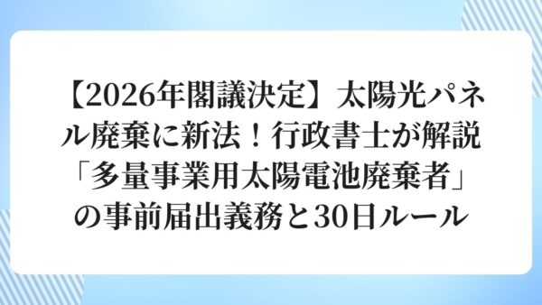 【2026年閣議決定】太陽光パネル廃棄に新法！行政書士が解説「多量事業用太陽電池廃棄者」の事前届出義務と30日ルール