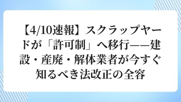 【4/10速報】スクラップヤードが「許可制」へ移行——建設・産廃・解体業者が今すぐ知るべき法改正の全容