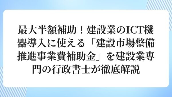 最大半額補助！建設業のICT機器導入に使える「建設市場整備推進事業費補助金」を建設業専門の行政書士が徹底解説